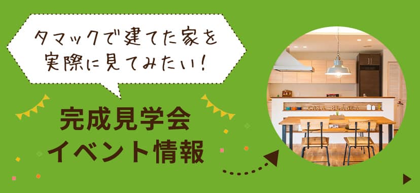 完成見学会など、タマックで建てた家を見たい方はこちら