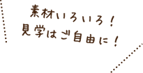 素材いろいろ！見学はご自由に！