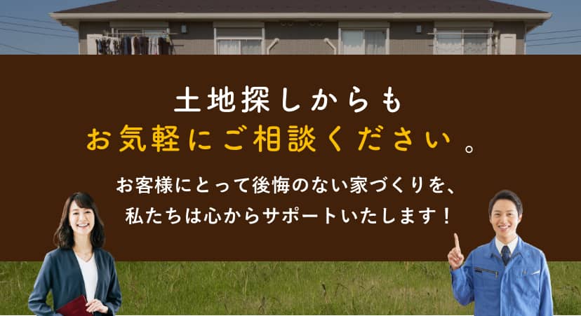 土地探しからもお気軽にご相談ください。お客様にとって後悔のない家づくりを、私たちは心からサポートいたします！